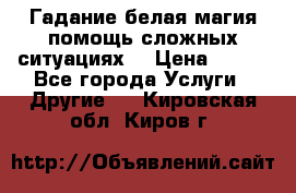 Гадание белая магия помощь сложных ситуациях  › Цена ­ 500 - Все города Услуги » Другие   . Кировская обл.,Киров г.